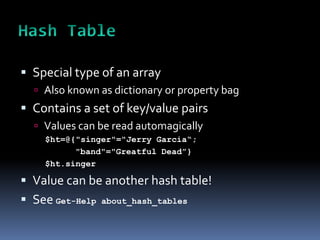  Special type of an array
   Also known as dictionary or property bag
 Contains a set of key/value pairs
   Values can be read automagically
    $ht=@{"singer"="Jerry Garcia“;
          "band"="Greatful Dead”}
    $ht.singer

 Value can be another hash table!
 See Get-Help   about_hash_tables
 