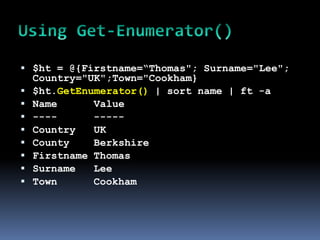  $ht = @{Firstname=“Thomas"; Surname="Lee";
    Country="UK";Town="Cookham}
   $ht.GetEnumerator() | sort name | ft -a
   Name      Value
   ----      -----
   Country   UK
   County    Berkshire
   Firstname Thomas
   Surname   Lee
   Town      Cookham
 
