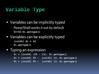  Variables can be implicitly typed
   PowerShell works it out by default
     $I=42;$i.gettype()

 Variables can be explicitly typed
   [int64] $i = 42
   $i.gettype()

 Typing an expression
   $i = [int64] (55 – 13); $i.gettype()
   $i = [int64] 55 – [int32] 13; $i.gettype()
   $i = [int32] 55 – [int64] 13; $i.gettype()
 