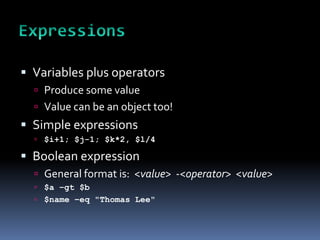  Variables plus operators
   Produce some value
   Value can be an object too!
 Simple expressions
   $i+1; $j-1; $k*2, $l/4

 Boolean expression
   General format is: <value> -<operator> <value>
   $a –gt $b
   $name –eq "Thomas Lee"
 
