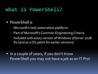  PowerShell is
   Microsoft’s task automation platform.
   Part of Microsoft’s Common Engineering Criteria
   Included with every version of Windows 7/Server 2008
    R2 (and as a OS patch for earlier versions)


 In a couple of years, if you don’t know
  PowerShell you may not have a job as an IT Pro!
 
