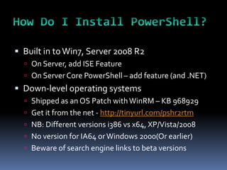  Built in to Win7, Server 2008 R2
   On Server, add ISE Feature
   On Server Core PowerShell – add feature (and .NET)
 Down-level operating systems
   Shipped as an OS Patch with WinRM – KB 968929
   Get it from the net - http://tinyurl.com/pshr2rtm
   NB: Different versions i386 vs x64, XP/Vista/2008
   No version for IA64 or Windows 2000(Or earlier)
   Beware of search engine links to beta versions
 