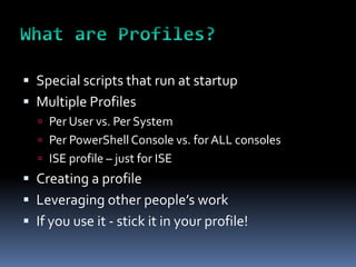  Special scripts that run at startup
 Multiple Profiles
   Per User vs. Per System
   Per PowerShell Console vs. for ALL consoles
   ISE profile – just for ISE
 Creating a profile
 Leveraging other people’s work
 If you use it - stick it in your profile!
 