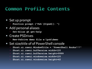  Set up prompt
     Function prompt {“Psh`[$(pwd)]: “}
 Add personal aliases
     Set-Alias gh get-help
 Create PSDrives
     New-PsDrive demo file e:pshdemo
 Set size/title of of PowerShell console
     $host.ui.rawui.WindowTitle = "PowerShell Rocks!!!"
     $host.ui.rawui.buffersize.width=120
     $host.ui.rawui.buffersize.height=9999
     $host.ui.rawui.windowsize.width=120
     $host.ui.rawui.windowsize.height=42
 