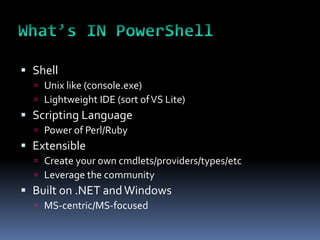  Shell
   Unix like (console.exe)
   Lightweight IDE (sort of VS Lite)
 Scripting Language
   Power of Perl/Ruby
 Extensible
   Create your own cmdlets/providers/types/etc
   Leverage the community
 Built on .NET and Windows
   MS-centric/MS-focused
 