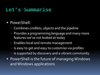 PowerShell:
   Combines cmdlets, objects and the pipeline
   Provides a programming language and many more
    features we’ve not looked at today
   Enables local and remote management
   Is easy to get and easy to customise via profiles
   Is supported by discovery and a vibrant community
 PowerShell is the future of managing Windows
  and Windows applications
 