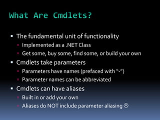  The fundamental unit of functionality
   Implemented as a .NET Class
   Get some, buy some, find some, or build your own
 Cmdlets take parameters
   Parameters have names (prefaced with “-”)
   Parameter names can be abbreviated
 Cmdlets can have aliases
   Built in or add your own
   Aliases do NOT include parameter aliasing 
 