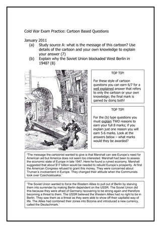 Cold War Exam Practice: Cartoon Based Questions

January 2011
   (a) Study source A: what is the message of this cartoon? Use
        details of the cartoon and your own knowledge to explain
        your answer (7)
   (b) Explain why the Soviet Union blockaded West Berlin in
        1948? (8)

                                                                  TOP TIP!

                                                    For these style of cartoon
                                                    questions you can earn 6/7 for a
                                                    well explained answer that refers
                                                    to only the cartoon or your own
                                                    knowledge; the final mark is
                                                    gained by doing both!

                                                                  TOP TIP!

                                                    For the (b) type questions you
                                                    must explain TWO reasons to
                                                    earn your full 8 marks; if you
                                                    explain just one reason you will
                                                    earn 5-6 marks. Look at the
                                                    answers below – what marks
                                                    would they be awarded?



 ‘The message the cartoonist wanted to give is that Marshall can see Europe’s need for
 American aid but America does not seem too interested. Marshall had been to assess
 the economic state of Europe in late 1947. Here he found a ruined economy. Marshall
 suggested that about $17 billion would be needed to rebuild Europe’s prosperity. At first
 the American Congress refused to grant this money. They were concerned about
 Truman’s involvement in Europe. They changed their attitude when the Communists
 took over Czechoslovakia.’

 ‘The Soviet Union wanted to force the Western Allies to pull out of Berlin by starving
 them into surrender by making Berlin dependent on the USSR. The Soviet Union did
 this because they were afraid of Germany recovering to be strong again and therefore
 becoming a threat to them. The USSR believed the Western Allies had no right to be in
 Berlin. They saw them as a threat as they were able to show off their capitalist way of
 life. The Allies had combined their zones into Bizonia and introduced a new currency,
 called the Deutschmark.’
 