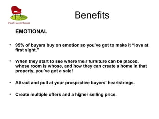 Benefits
EMOTIONAL
• 95% of buyers buy on emotion so you’ve got to make it “love at
first sight.”
• When they start to see where their furniture can be placed,
whose room is whose, and how they can create a home in that
property, you’ve got a sale!
• Attract and pull at your prospective buyers’ heartstrings.
• Create multiple offers and a higher selling price.
 