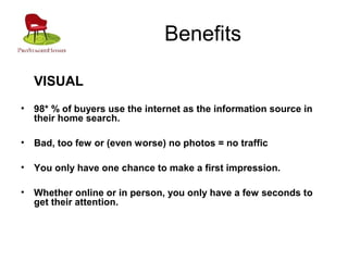 Benefits
VISUAL
• 98* % of buyers use the internet as the information source in
their home search.
• Bad, too few or (even worse) no photos = no traffic
• You only have one chance to make a first impression.
• Whether online or in person, you only have a few seconds to
get their attention.
 