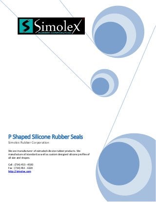 P Shaped Silicone Rubber Seals
Simolex Rubber Corporation
We are manufacturer of extruded silicone rubber products. We
manufacture all standard as well as custom designed silicone profiles of
all size and shapes.
Call : (734) 453 - 4500
Fax : (734) 453 - 6120
http://simolex.com
 