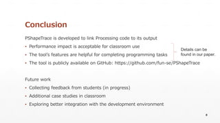Conclusion
PShapeTrace is developed to link Processing code to its output
▪ Performance impact is acceptable for classroom use
▪ The tool’s features are helpful for completing programming tasks
▪ The tool is publicly available on GitHub: https://github.com/fun-se/PShapeTrace
Future work
▪ Collecting feedback from students (in progress)
▪ Additional case studies in classroom
▪ Exploring better integration with the development environment
8
Details can be
found in our paper.
 
