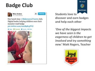 Badge Club
Students love to
discover and earn badges
and help each other
‘One of the biggest impacts
we have seen is the
eagerness of children to get
involved and try something
new.’ Matt Rogers, Teacher
 