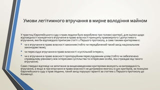 Умови легітимного втручання в мирне володіння майном
У практиці Європейського суду з прав людини було вироблено три головні критерії, для оцінки щодо
відповідності конкретного втручання в право власності принципу правомірного і допустимого
втручання, яке би відповідало приписам статті 1 Першого протоколу, а саме такими критеріями є:
• чи є втручання в право власності законним (тобто чи передбачений такий захід національним
законодавством);
• чи переслідує втручання в право власності «суспільний інтерес»;
• чи є втручання в право власності пропорційним переслідуваним цілям (тобто чи забезпечено
справедливу рівновагу між інтересами суспільства та інтересами особи, яка страждає від такого
втручання).
Саме ствердні відповіді на запитання за вищенаведеними критеріями вказують на виправданість
втручання, а якщо ж при втручанні в право власності не дотримано якогось із цих критеріїв, за позицією
Європейського суду з прав людини, такий захід порушує гарантії за статтею 1 Першого протоколу до
Конвенції.
 