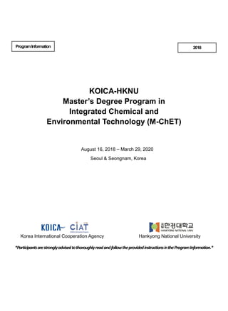 ProgramInformation
KOICA-HKNU
Master’s Degree Program in
Integrated Chemical and
Environmental Technology (M-ChET)
August 16, 2018 – March 29, 2020
Seoul & Seongnam, Korea
*ParticipantsarestronglyadvisedtothoroughlyreadandfollowtheprovidedinstructionsintheProgramInformation.*
2018
Korea International Cooperation Agency Hankyong National University
 