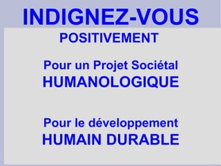 Pour un Projet Sociétal HUMANOLOGIQUE Pour le développement HUMAIN DURABLE INDIGNEZ-VOUS POSITIVEMENT  