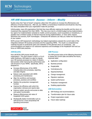 HR AIM Assessment: Assess – Inform – Modify
Studies show that “best of breed” companies utilize their HR systems to increase the effectiveness and
efficiency of Human Resources. After all, your HRMS is a tremendous investment and should be returning
the value anticipated when your organization made the purchase.
Unfortunately, many HR organizations find that they have difficulty realizing the benefits and the return on
investment they expected from their HRMS. This may occur due to a limited budget during implementation,
too rapid of an implementation schedule to modify current processes, recent acquisitions or divestitures, or
possibly even a limited number of internal resources during implementation, or many other reasons.
Whichever the scenario, RCM Technologies – Enterprise HR Solutions can help you realize the full potential
of your system.
RCM’s proven AIM Assessment methodology has helped organizations evaluate the current state of the
integration between HR business processes and the supporting HRMS. The result is a comprehensive
roadmap focused on productivity gains and realization of the planned return on investment. The
recommendations are based on our extensive experience and knowledge of the PeopleSoft HCM and our
focus on HRMS best practices.

AIM Benefits                                            AIM Process
How will RCM’s AIM process benefit your                 The AIM process looks at the following dimensions
organization? The short answer is that in a 4 to 6      to assess the current state and define the future,
week timeframe, AIM leads to a plan to migrate          improved state:
your HR business processes to a state of industry
best practice while improving the performance and          Application configuration
cost structure of your HRMS. Specifically, AIM is          Business process
designed to:
                                                           People/skills
   Increase effectiveness of the HRMS
                                                           Controls/security
    including data entry processes, reporting
    and data integrity                                     Reports/interfaces
   Reduce costs associated with HRMS
                                                           Change management
    processing and maintenance
   Align the workforce and business                       Migration readiness
    processes, practices and workflow                      System performance
   Stabilize the production management
                                                           Production management
    function
   Improve the efficiency with which the                  Enabling opportunities
    organization retrieves and reports data
                                                        AIM Deliverables
   Improve system security and access to data
    and system functionality                               AIM findings and recommendations

   Measure effectiveness and value of                     Transformation plan for future state
    PeopleSoft HCM system
                                                           Project organization model
   Strategically deploy functionality such as
                                                           Future state roadmap
    self-service for a more streamlined HR
    operating environment
 