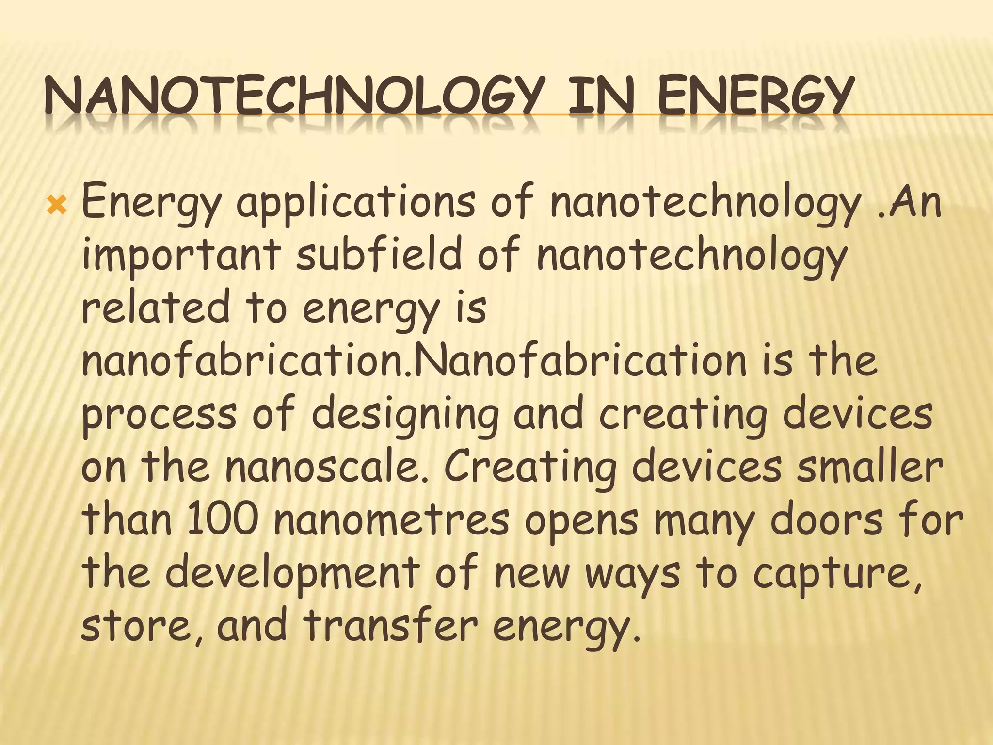 NANOTECHNOLOGY IN ENERGY
 Energy applications of nanotechnology .An
important subfield of nanotechnology
related to energy is
nanofabrication.Nanofabrication is the
process of designing and creating devices
on the nanoscale. Creating devices smaller
than 100 nanometres opens many doors for
the development of new ways to capture,
store, and transfer energy.
 