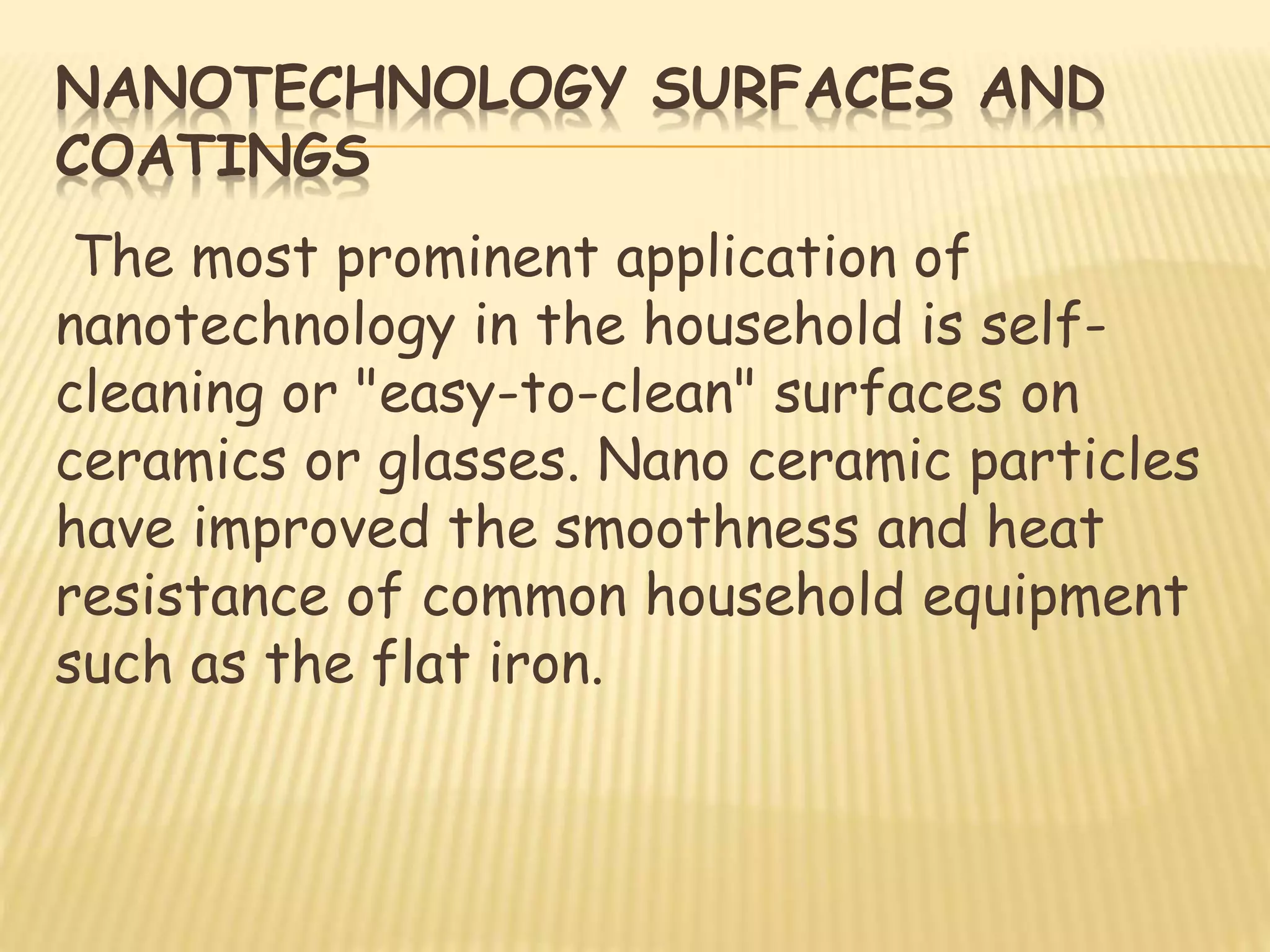 NANOTECHNOLOGY SURFACES AND
COATINGS
The most prominent application of
nanotechnology in the household is self-
cleaning or "easy-to-clean" surfaces on
ceramics or glasses. Nano ceramic particles
have improved the smoothness and heat
resistance of common household equipment
such as the flat iron.
 