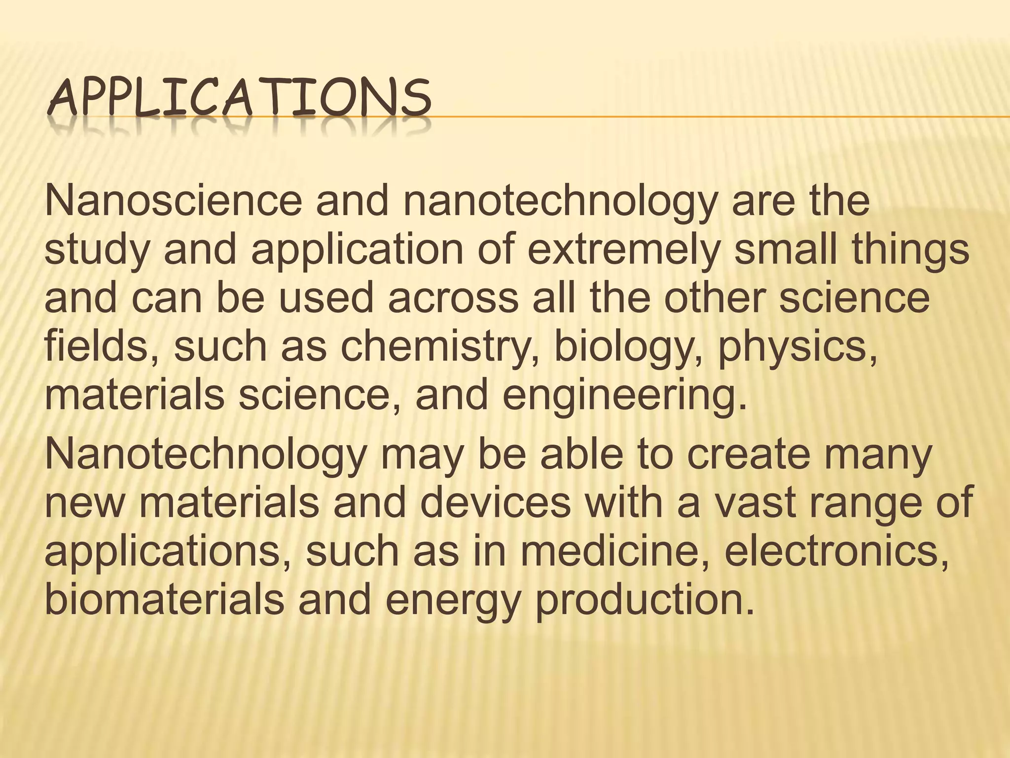 APPLICATIONS
Nanoscience and nanotechnology are the
study and application of extremely small things
and can be used across all the other science
fields, such as chemistry, biology, physics,
materials science, and engineering.
Nanotechnology may be able to create many
new materials and devices with a vast range of
applications, such as in medicine, electronics,
biomaterials and energy production.
 