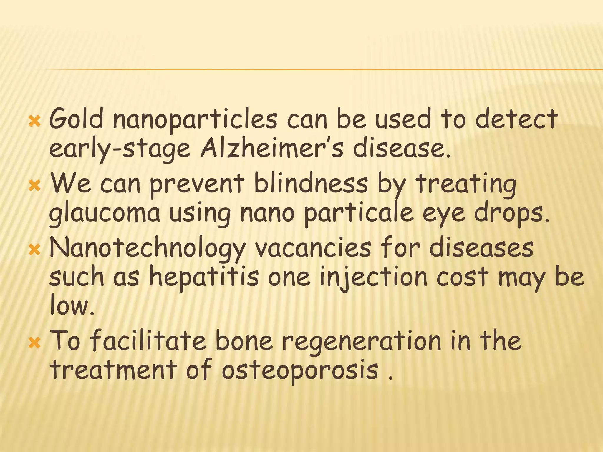  Gold nanoparticles can be used to detect
early-stage Alzheimer’s disease.
 We can prevent blindness by treating
glaucoma using nano particale eye drops.
 Nanotechnology vacancies for diseases
such as hepatitis one injection cost may be
low.
 To facilitate bone regeneration in the
treatment of osteoporosis .
 