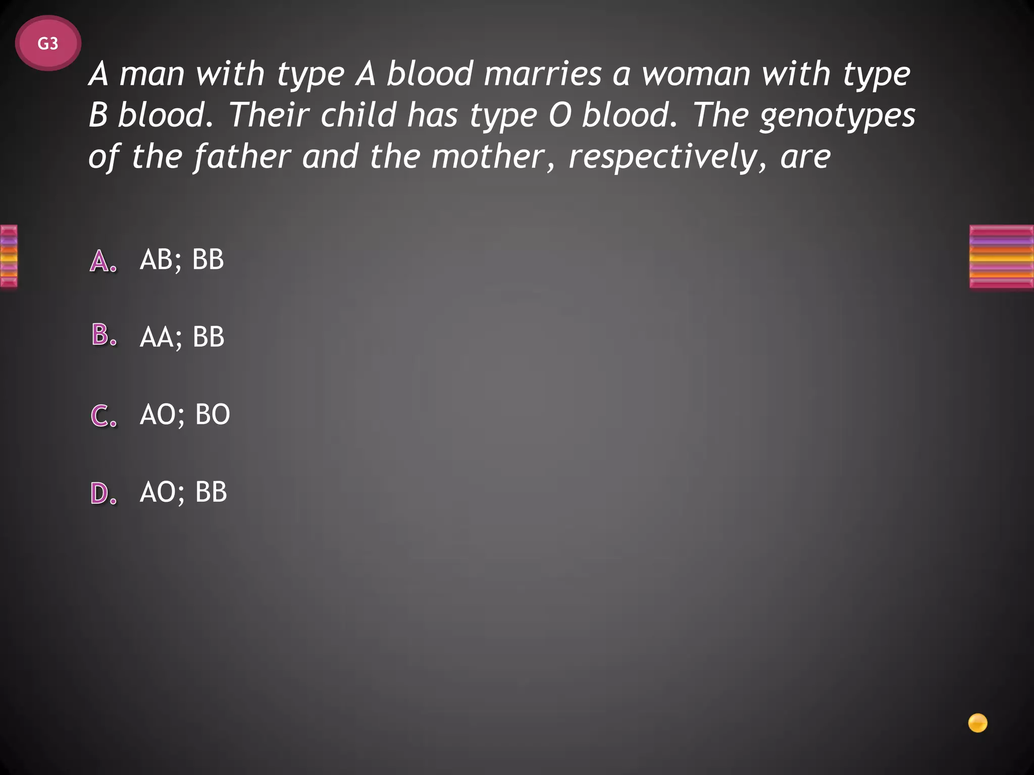 G3

     A man with type A blood marries a woman with type
     B blood. Their child has type O blood. The genotypes
     of the father and the mother, respectively, are

        AB; BB

        AA; BB

        AO; BO

        AO; BB
 