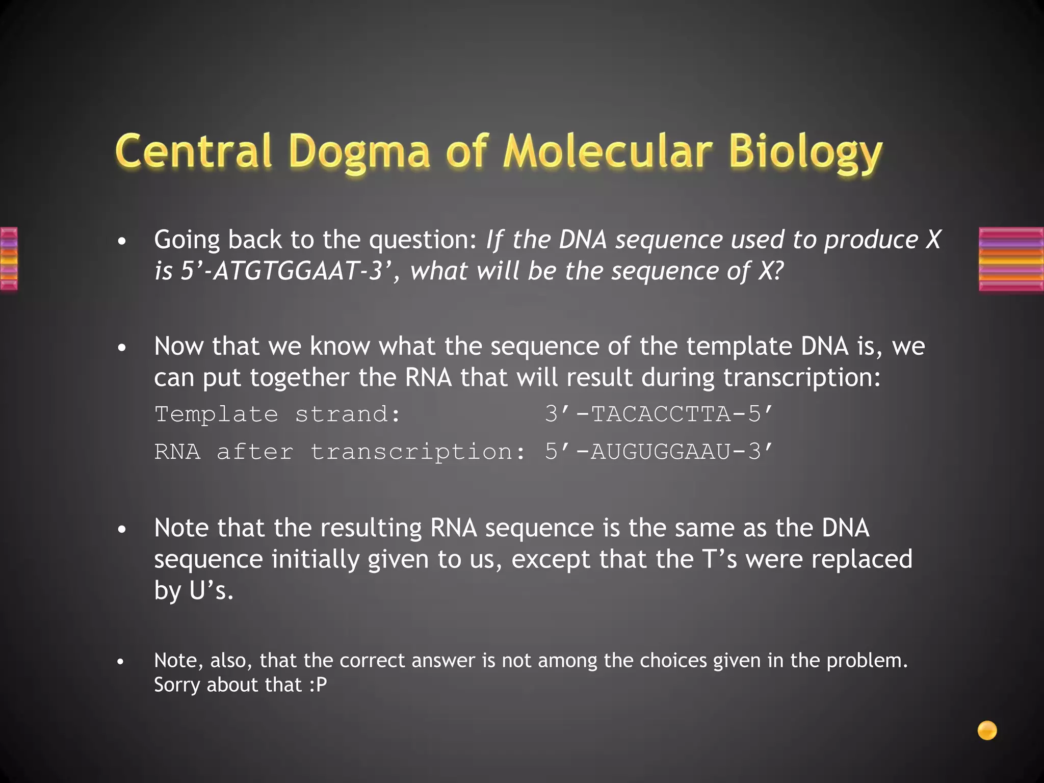 • Going back to the question: If the DNA sequence used to produce X
  is 5’-ATGTGGAAT-3’, what will be the sequence of X?

• Now that we know what the sequence of the template DNA is, we
  can put together the RNA that will result during transcription:
  Template strand:                3’-TACACCTTA-5’
  RNA after transcription: 5’-AUGUGGAAU-3’

• Note that the resulting RNA sequence is the same as the DNA
  sequence initially given to us, except that the T’s were replaced
  by U’s.

•   Note, also, that the correct answer is not among the choices given in the problem.
    Sorry about that :P
 