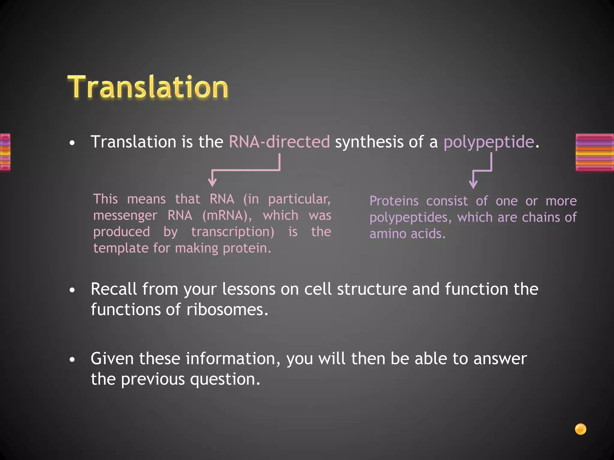 • Translation is the RNA-directed synthesis of a polypeptide.


   This means that RNA (in particular,   Proteins consist of one or more
   messenger RNA (mRNA), which was       polypeptides, which are chains of
   produced by transcription) is the     amino acids.
   template for making protein.


• Recall from your lessons on cell structure and function the
  functions of ribosomes.

• Given these information, you will then be able to answer
  the previous question.
 