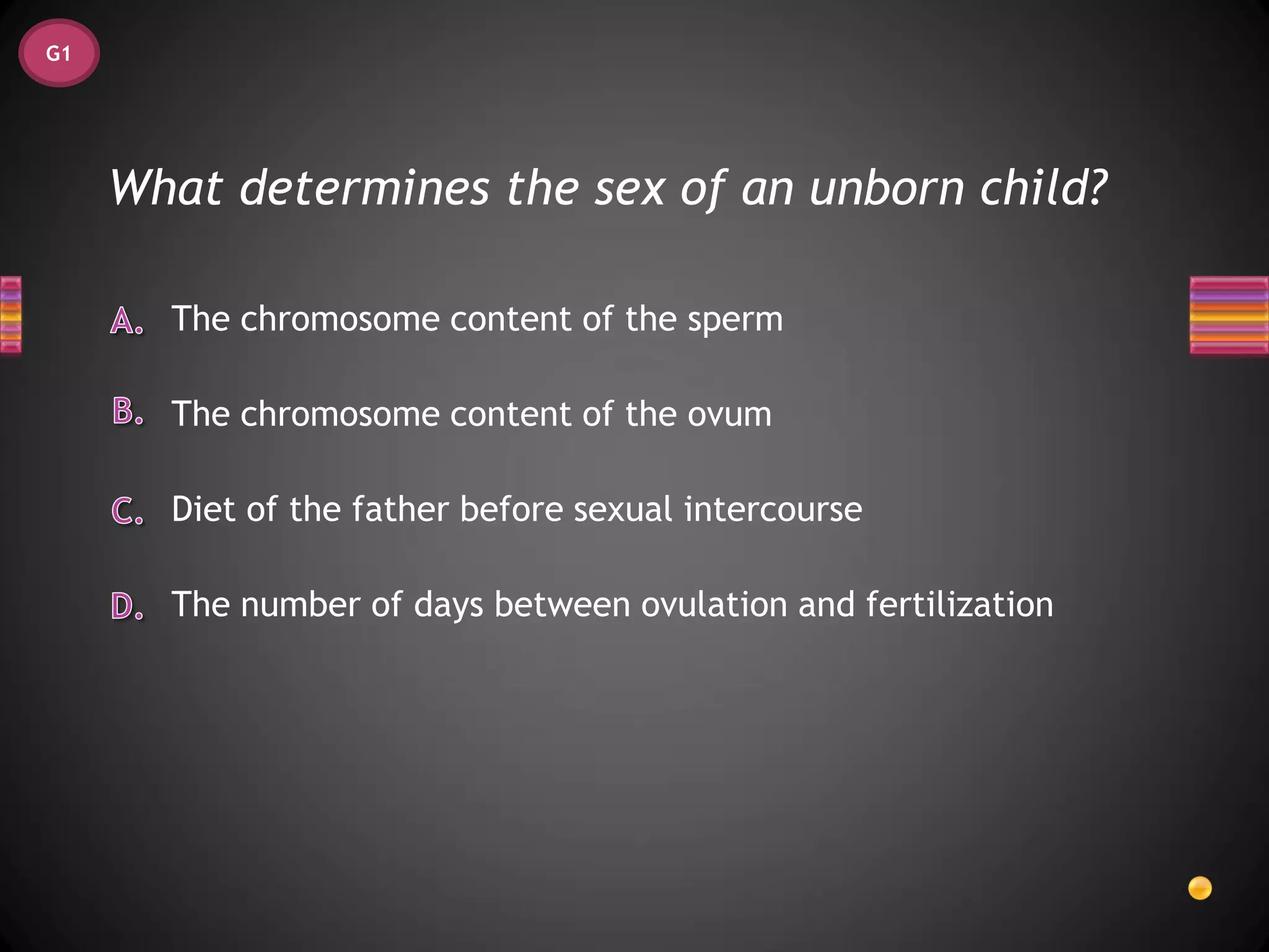 G1




     What determines the sex of an unborn child?

       The chromosome content of the sperm

       The chromosome content of the ovum

       Diet of the father before sexual intercourse

       The number of days between ovulation and fertilization
 