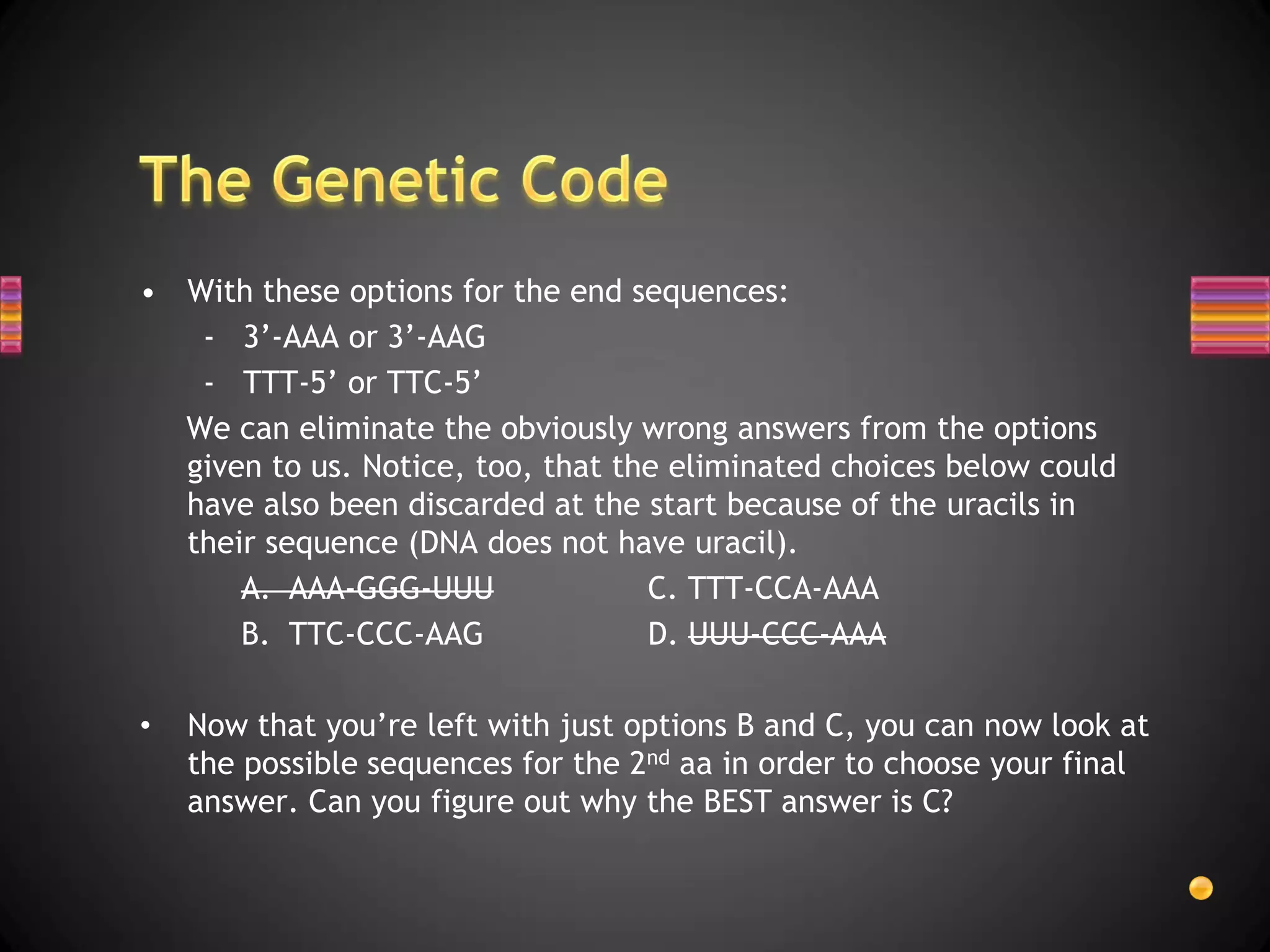 • With these options for the end sequences:
   - 3’-AAA or 3’-AAG
   - TTT-5’ or TTC-5’
  We can eliminate the obviously wrong answers from the options
  given to us. Notice, too, that the eliminated choices below could
  have also been discarded at the start because of the uracils in
  their sequence (DNA does not have uracil).
      A. AAA-GGG-UUU               C. TTT-CCA-AAA
      B. TTC-CCC-AAG               D. UUU-CCC-AAA

•   Now that you’re left with just options B and C, you can now look at
    the possible sequences for the 2nd aa in order to choose your final
    answer. Can you figure out why the BEST answer is C?
 
