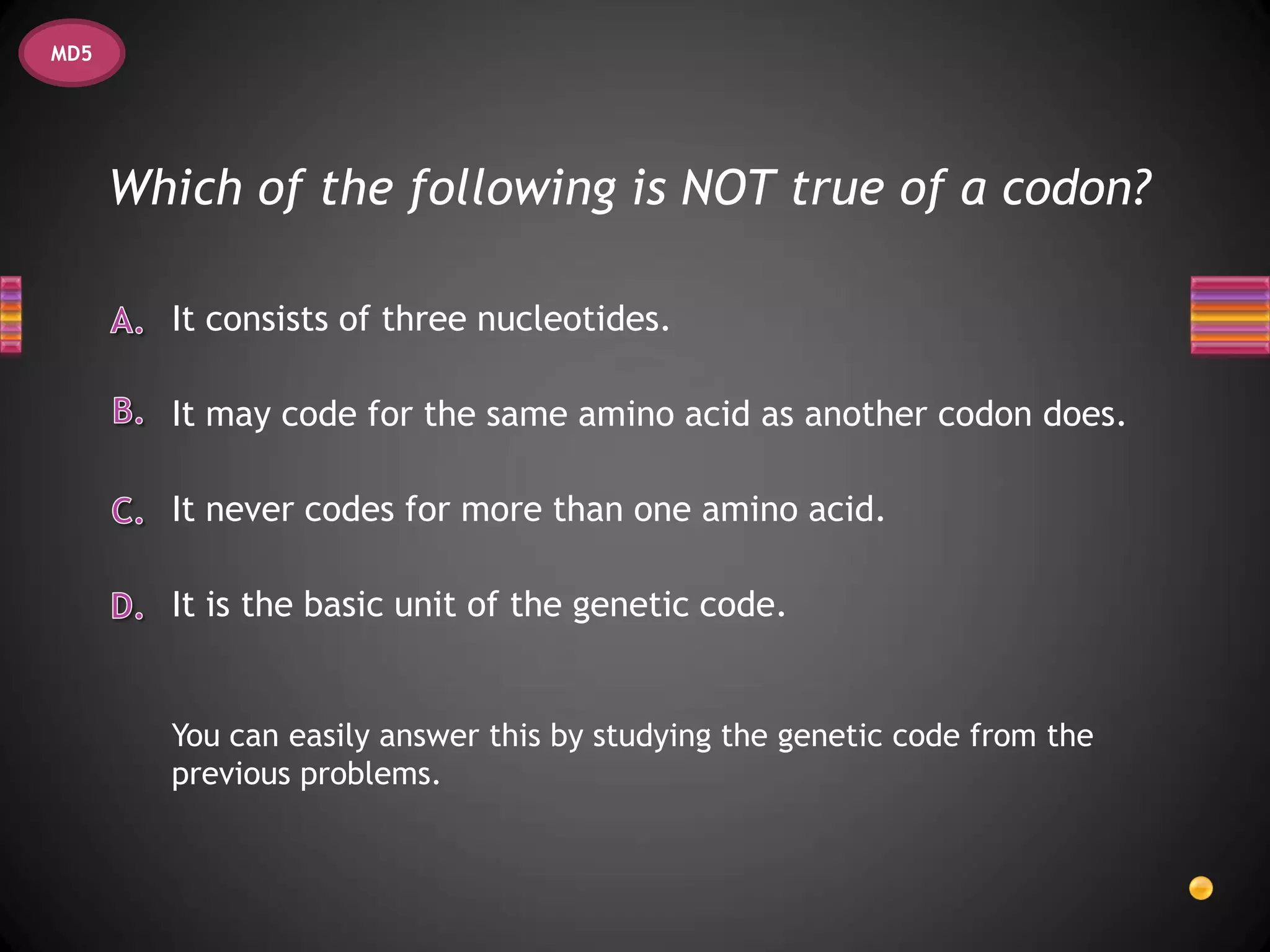 MD5




      Which of the following is NOT true of a codon?

        It consists of three nucleotides.

        It may code for the same amino acid as another codon does.

        It never codes for more than one amino acid.

        It is the basic unit of the genetic code.


        You can easily answer this by studying the genetic code from the
        previous problems.
 