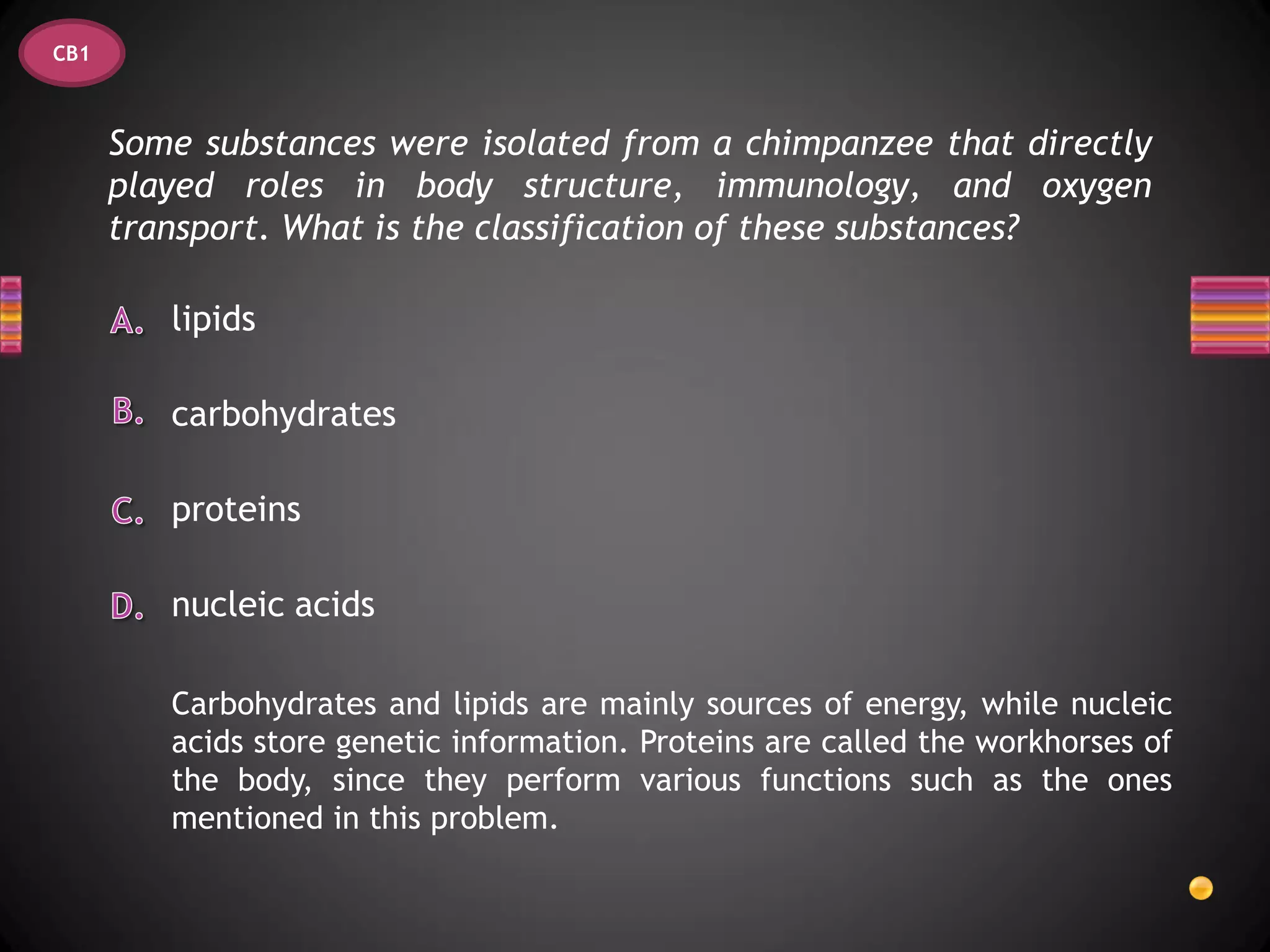 CB1



      Some substances were isolated from a chimpanzee that directly
      played roles in body structure, immunology, and oxygen
      transport. What is the classification of these substances?

         lipids

         carbohydrates

         proteins

         nucleic acids

         Carbohydrates and lipids are mainly sources of energy, while nucleic
         acids store genetic information. Proteins are called the workhorses of
         the body, since they perform various functions such as the ones
         mentioned in this problem.
 