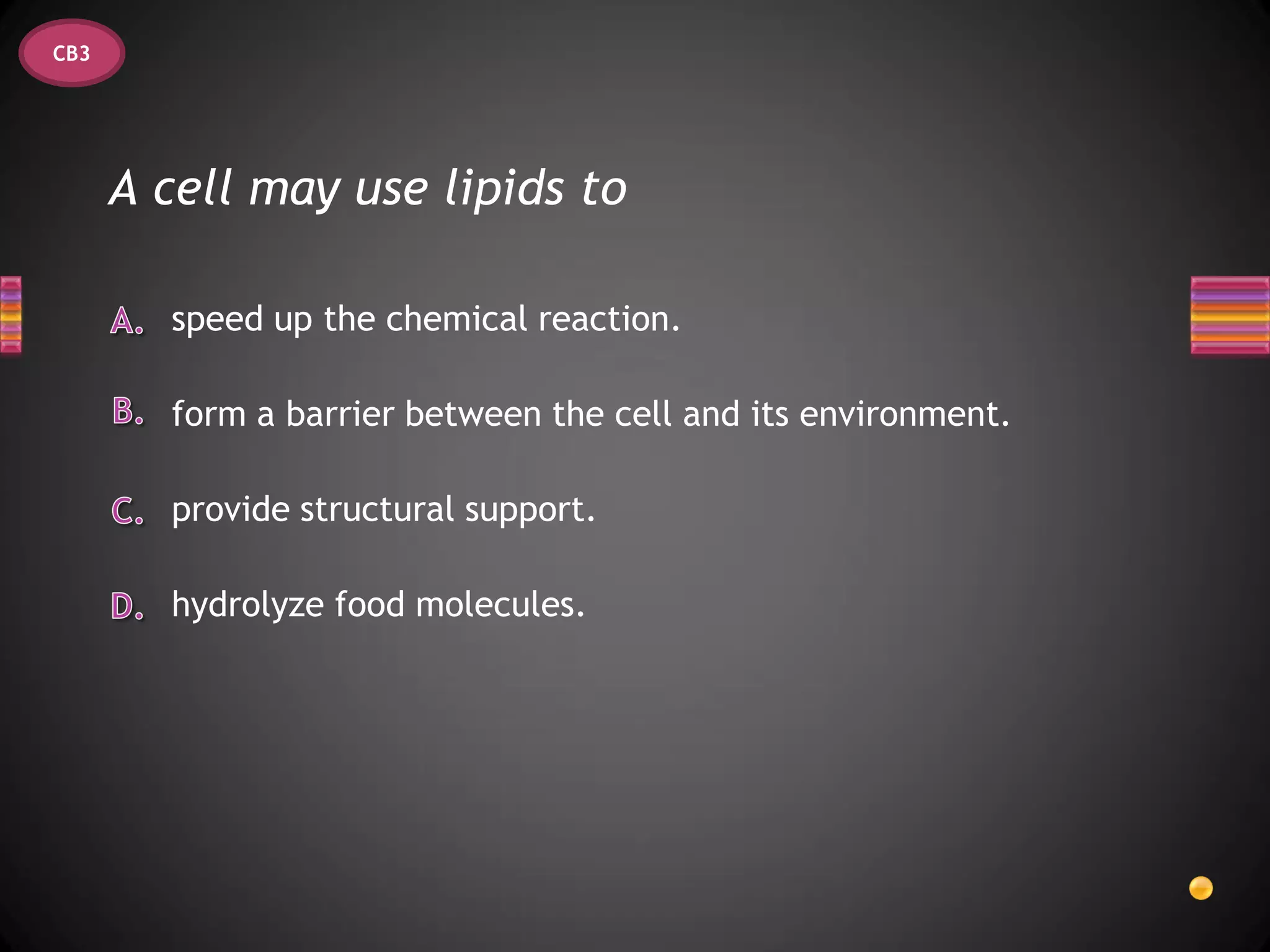 CB3




      A cell may use lipids to

        speed up the chemical reaction.

        form a barrier between the cell and its environment.

        provide structural support.

        hydrolyze food molecules.
 