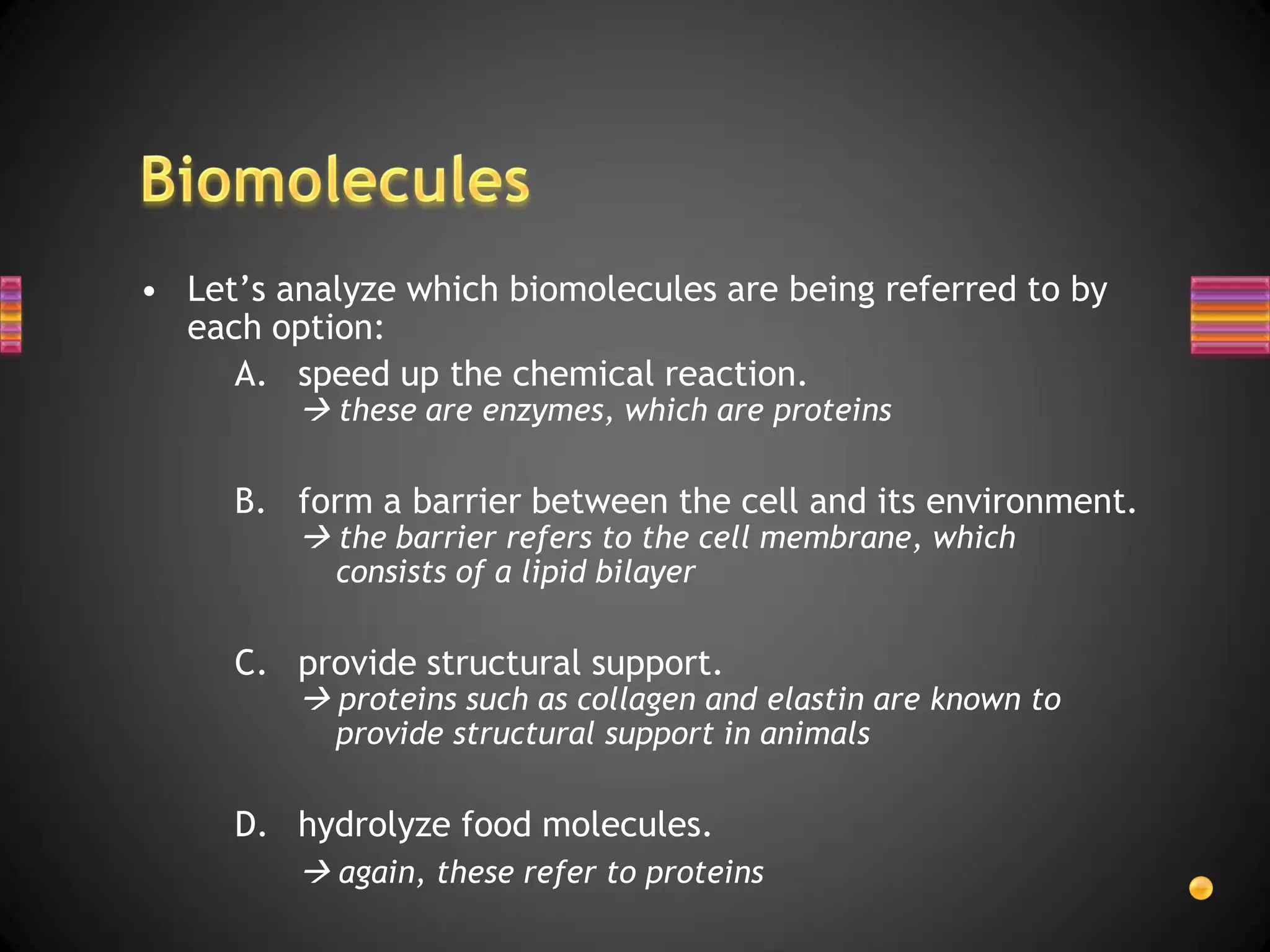 • Let’s analyze which biomolecules are being referred to by
  each option:
     A. speed up the chemical reaction.
          these are enzymes, which are proteins

     B. form a barrier between the cell and its environment.
          the barrier refers to the cell membrane, which
           consists of a lipid bilayer

     C. provide structural support.
          proteins such as collagen and elastin are known to
           provide structural support in animals

     D. hydrolyze food molecules.
          again, these refer to proteins
 
