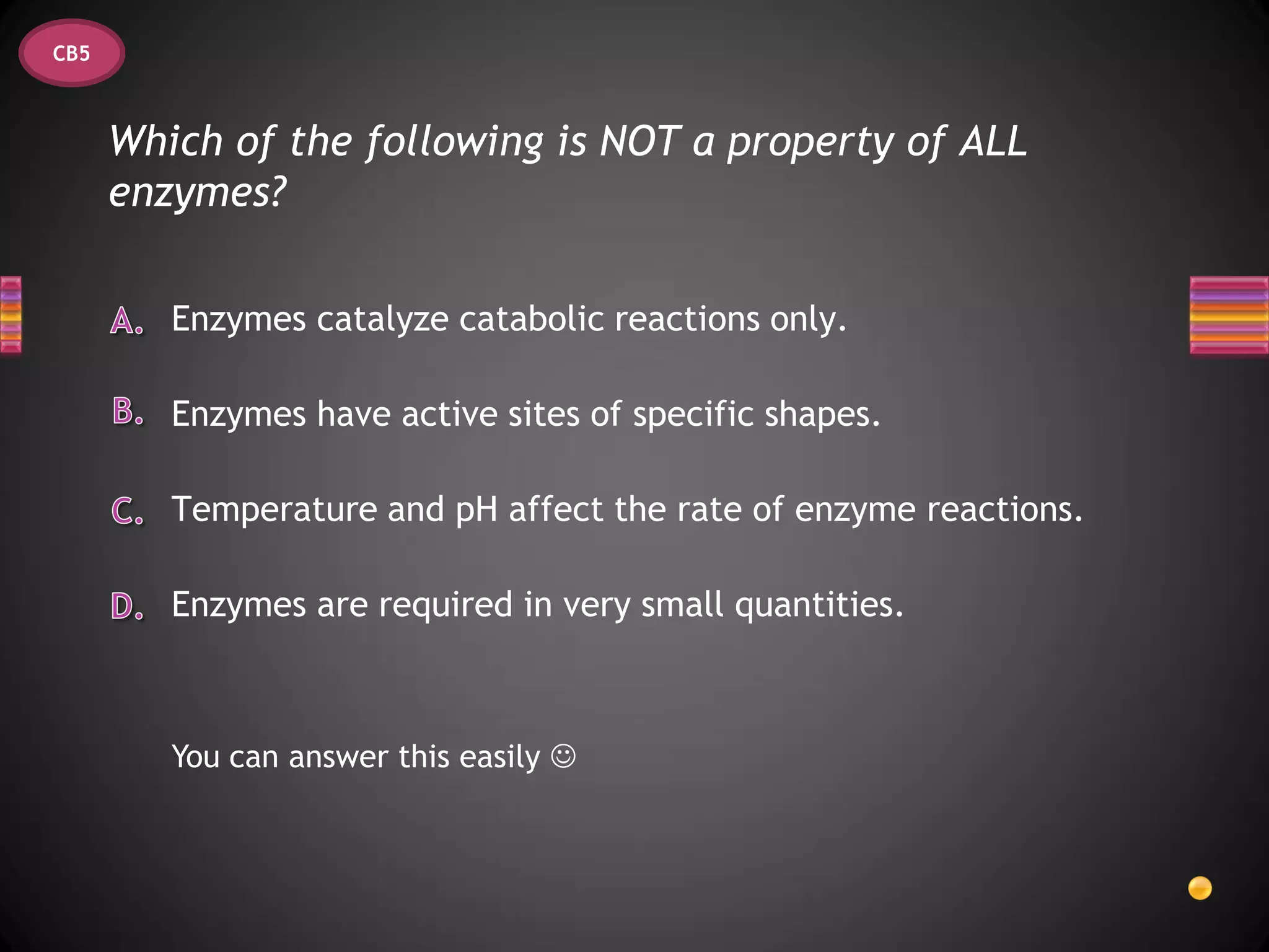 CB5



      Which of the following is NOT a property of ALL
      enzymes?

         Enzymes catalyze catabolic reactions only.

         Enzymes have active sites of specific shapes.

         Temperature and pH affect the rate of enzyme reactions.

         Enzymes are required in very small quantities.



         You can answer this easily 
 