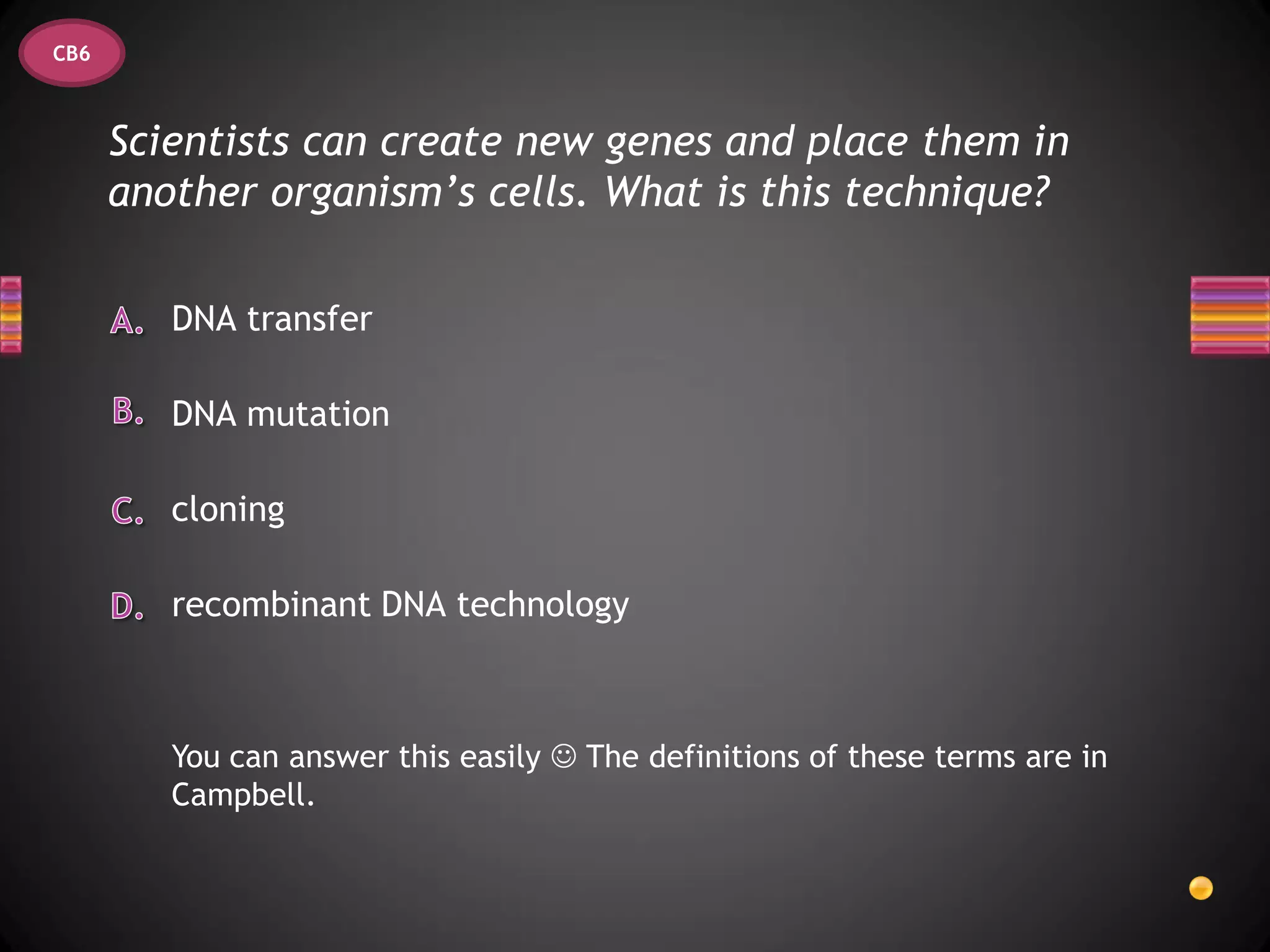 CB6



      Scientists can create new genes and place them in
      another organism’s cells. What is this technique?

         DNA transfer

         DNA mutation

         cloning

         recombinant DNA technology



         You can answer this easily  The definitions of these terms are in
         Campbell.
 