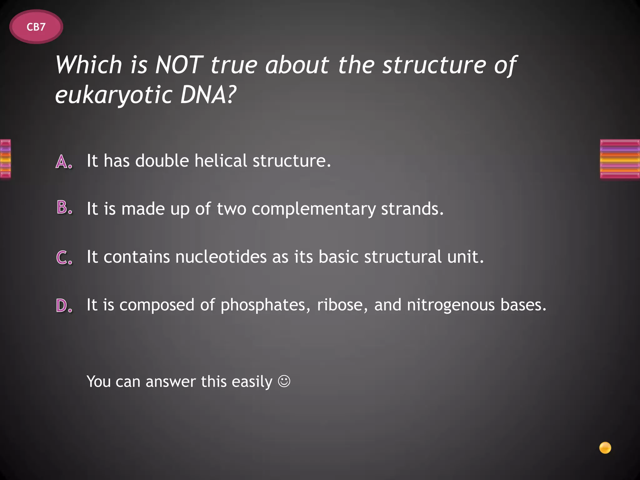 CB7


      Which is NOT true about the structure of
      eukaryotic DNA?

        It has double helical structure.

        It is made up of two complementary strands.

        It contains nucleotides as its basic structural unit.

        It is composed of phosphates, ribose, and nitrogenous bases.



        You can answer this easily 
 