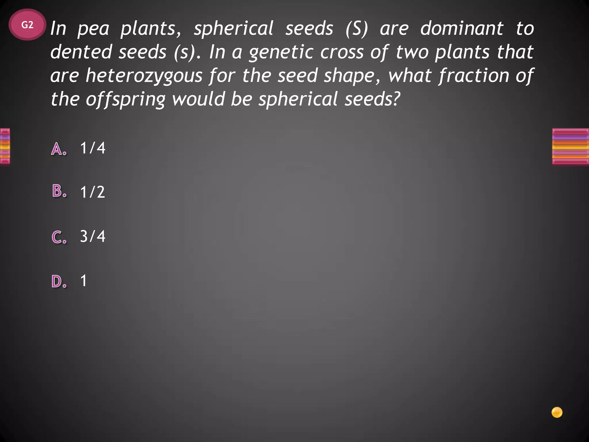 G2
     In pea plants, spherical seeds (S) are dominant to
     dented seeds (s). In a genetic cross of two plants that
     are heterozygous for the seed shape, what fraction of
     the offspring would be spherical seeds?

        1/4

        1/2

        3/4

        1
 