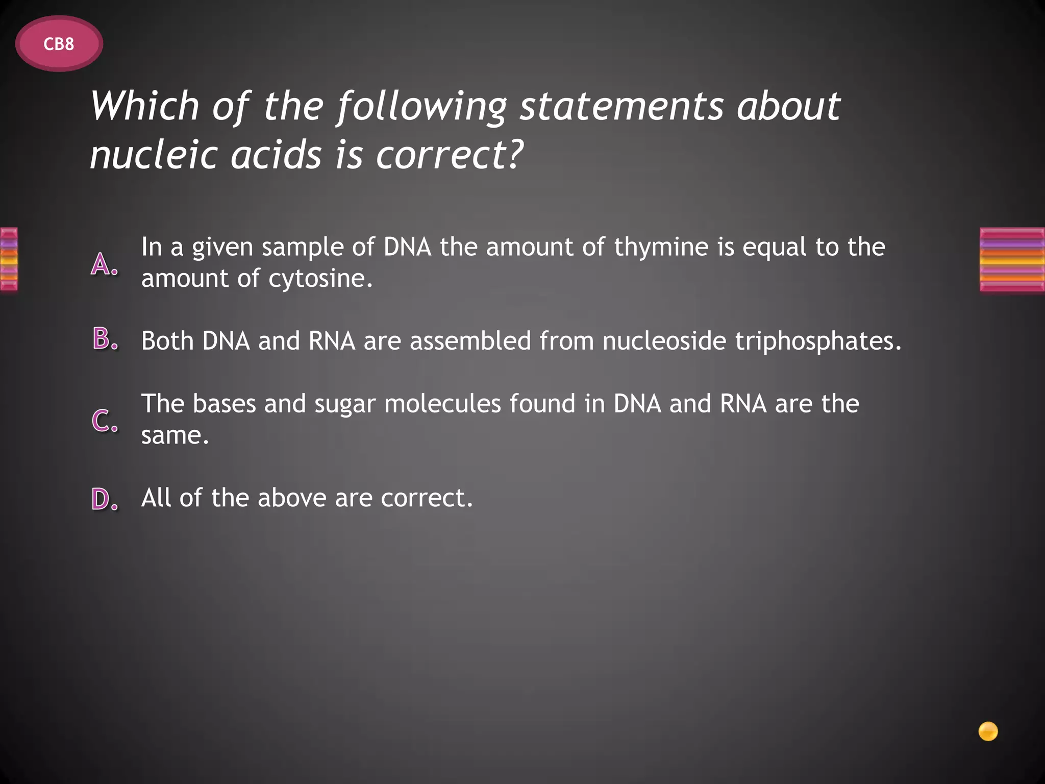 CB8


      Which of the following statements about
      nucleic acids is correct?

        In a given sample of DNA the amount of thymine is equal to the
        amount of cytosine.

        Both DNA and RNA are assembled from nucleoside triphosphates.

        The bases and sugar molecules found in DNA and RNA are the
        same.

        All of the above are correct.
 