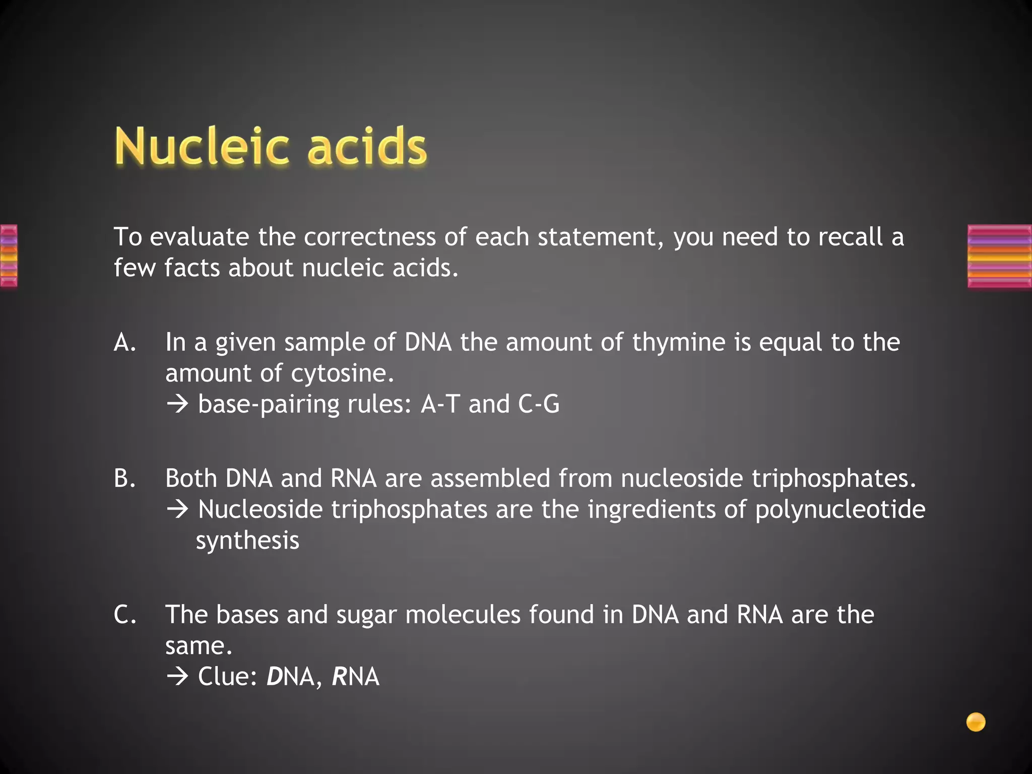 To evaluate the correctness of each statement, you need to recall a
few facts about nucleic acids.

A.   In a given sample of DNA the amount of thymine is equal to the
     amount of cytosine.
      base-pairing rules: A-T and C-G

B.   Both DNA and RNA are assembled from nucleoside triphosphates.
      Nucleoside triphosphates are the ingredients of polynucleotide
       synthesis

C.   The bases and sugar molecules found in DNA and RNA are the
     same.
      Clue: DNA, RNA
 