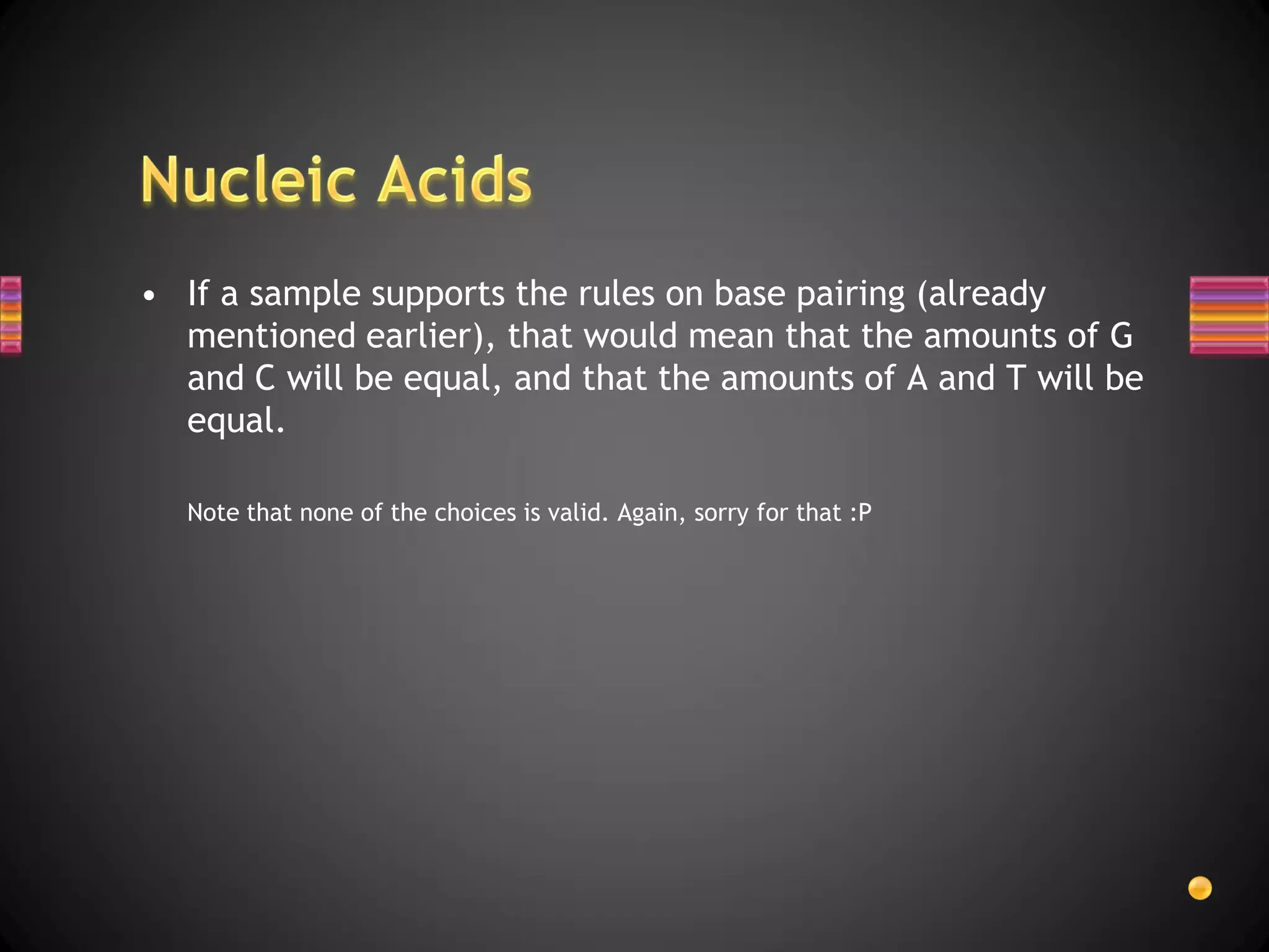 • If a sample supports the rules on base pairing (already
  mentioned earlier), that would mean that the amounts of G
  and C will be equal, and that the amounts of A and T will be
  equal.

  Note that none of the choices is valid. Again, sorry for that :P
 