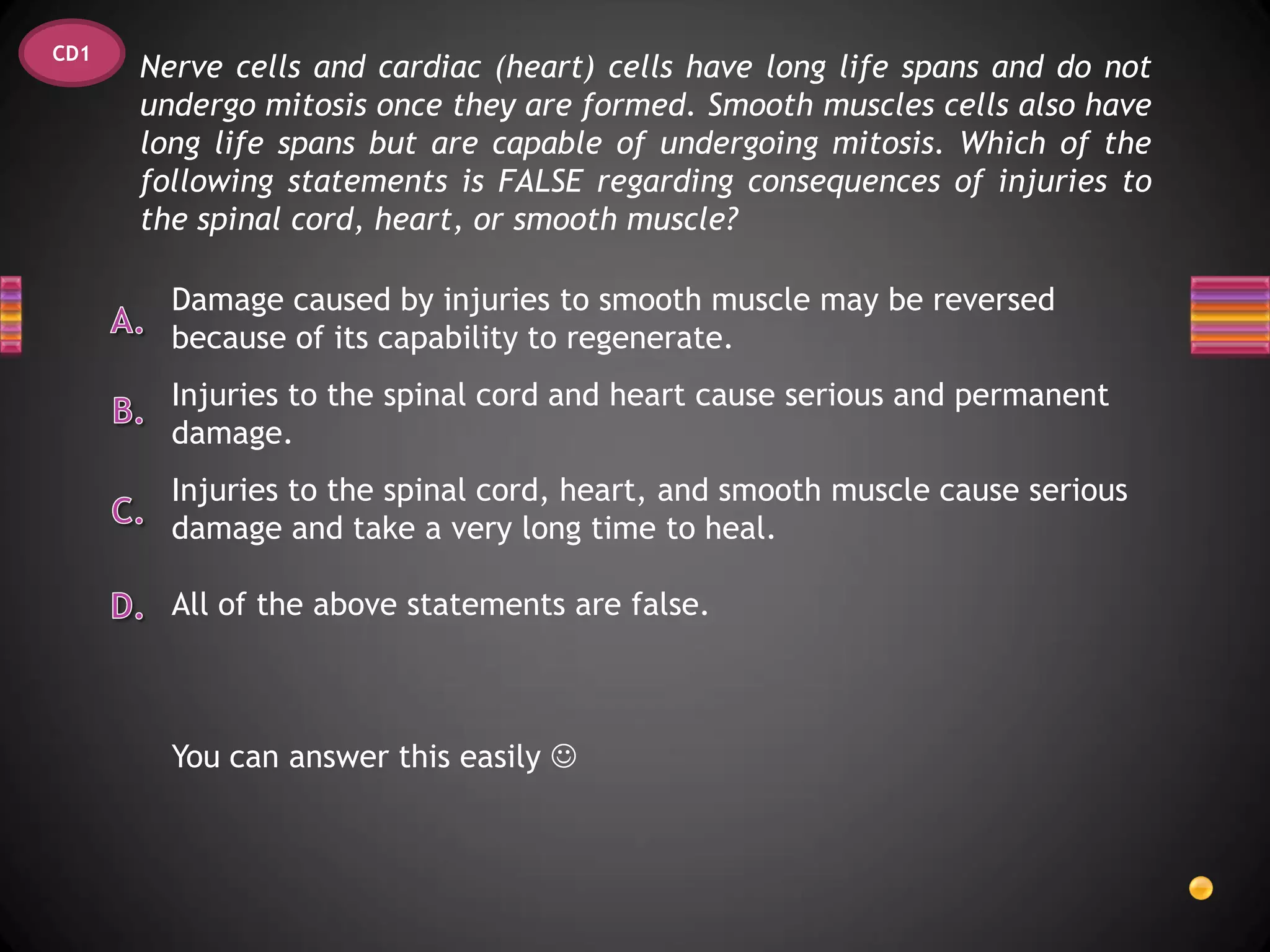 CD1
      Nerve cells and cardiac (heart) cells have long life spans and do not
      undergo mitosis once they are formed. Smooth muscles cells also have
      long life spans but are capable of undergoing mitosis. Which of the
      following statements is FALSE regarding consequences of injuries to
      the spinal cord, heart, or smooth muscle?

        Damage caused by injuries to smooth muscle may be reversed
        because of its capability to regenerate.
        Injuries to the spinal cord and heart cause serious and permanent
        damage.
        Injuries to the spinal cord, heart, and smooth muscle cause serious
        damage and take a very long time to heal.

        All of the above statements are false.



        You can answer this easily 
 