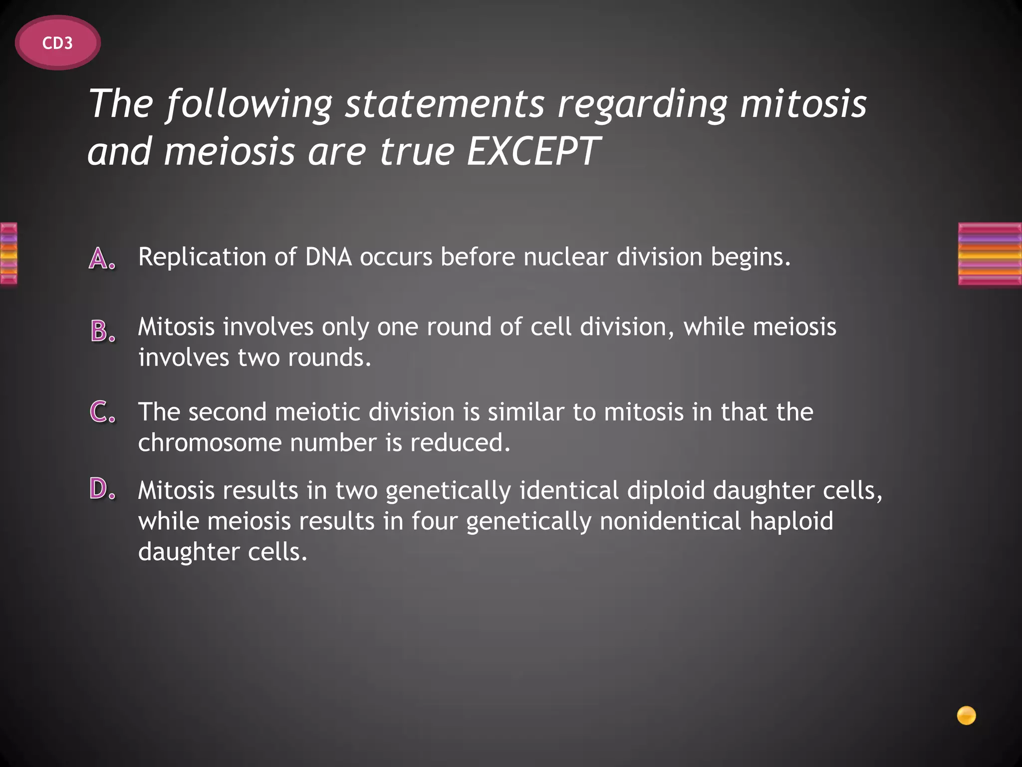 CD3


      The following statements regarding mitosis
      and meiosis are true EXCEPT

        Replication of DNA occurs before nuclear division begins.

        Mitosis involves only one round of cell division, while meiosis
        involves two rounds.

        The second meiotic division is similar to mitosis in that the
        chromosome number is reduced.
        Mitosis results in two genetically identical diploid daughter cells,
        while meiosis results in four genetically nonidentical haploid
        daughter cells.
 