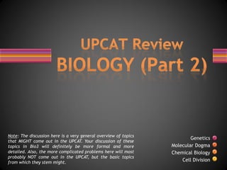 Note: The discussion here is a very general overview of topics
                                                                         Genetics
that MIGHT come out in the UPCAT. Your discussion of these
topics in Bio3 will definitely be more formal and more           Molecular Dogma
detailed. Also, the more complicated problems here will most     Chemical Biology
probably NOT come out in the UPCAT, but the basic topics
from which they stem might.                                          Cell Division
 