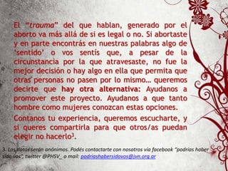 El “trauma” del que hablan, generado por el
aborto va más allá de si es legal o no. Si abortaste
y en parte encontrás en nuestras palabras algo de
‘sentido’ o vos sentís que, a pesar de la
circunstancia por la que atravesaste, no fue la
mejor decisión o hay algo en ella que permita que
otras personas no pasen por lo mismo… queremos
decirte que hay otra alternativa: Ayudanos a
promover este proyecto. Ayudanos a que tanto
hombre como mujeres conozcan estas opciones.
Contanos tu experiencia, queremos escucharte, y
si queres compartirla para que otros/as puedan
elegir no hacerlo3.
3. Los datos serán anónimos. Podés contactarte con nosotros vía facebook “podrías haber
sido vos”, twitter @PHSV_ o mail: podriashabersidovos@jvn.org.ar
 