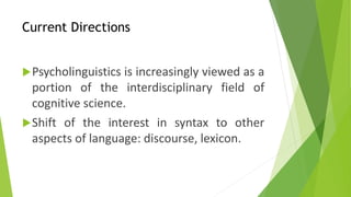 Current Directions 
Psycholinguistics is increasingly viewed as a 
portion of the interdisciplinary field of 
cognitive science. 
Shift of the interest in syntax to other 
aspects of language: discourse, lexicon. 
 