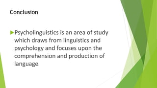 Conclusion 
Psycholinguistics is an area of study 
which draws from linguistics and 
psychology and focuses upon the 
comprehension and production of 
language. 
 