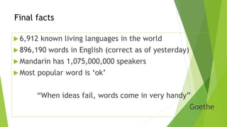 Final facts 
 6,912 known living languages in the world 
 896,190 words in English (correct as of yesterday) 
 Mandarin has 1,075,000,000 speakers 
 Most popular word is ‘ok’ 
“When ideas fail, words come in very handy” 
Goethe 
 