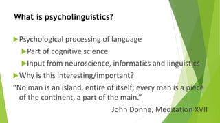 What is psycholinguistics? 
Psychological processing of language 
Part of cognitive science 
Input from neuroscience, informatics and linguistics 
Why is this interesting/important? 
“No man is an island, entire of itself; every man is a piece 
of the continent, a part of the main.” 
John Donne, Meditation XVII 
 