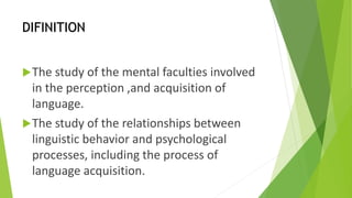 DIFINITION 
The study of the mental faculties involved 
in the perception ,and acquisition of 
language. 
The study of the relationships between 
linguistic behavior and psychological 
processes, including the process of 
language acquisition. 
 